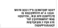 When Scully's comatose body is discovered at a local hospital, Muldersuspects the government was responsible for her disappearance.