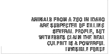 Animals from a zoo in Idaho are suspected of killing several people, but witnesses claim that the real culprit is a powerful invisible force.