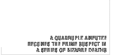 A quadruple amputee becomes the prime suspect in a series of bizarre deaths.