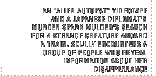 An Alien Autopsy videotape and a Japanese diplomat's murder spark Mulder's search for a strange creature aboard a train. Scully encounters a group of people who reveal information about her disappearance.