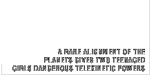 A rare alignment of the planets gives two teenaged girls dangerous telekinetic powers.